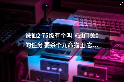 诛仙2 75级有个叫《过门关》的任务 要杀个九命猫王 它在狐岐山洞的第几层啊 坐标是多少-第1张-游戏信息-龙启网
