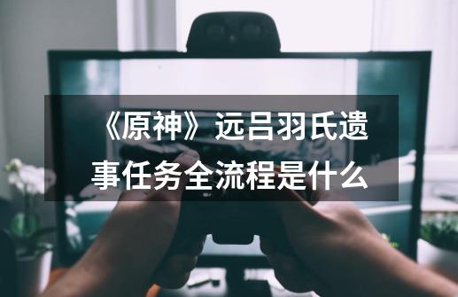 《原神》远吕羽氏遗事任务全流程是什么-第1张-游戏信息-龙启网