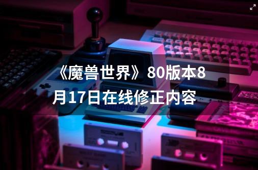 《魔兽世界》8.0版本8月17日在线修正内容-第1张-游戏信息-龙启网