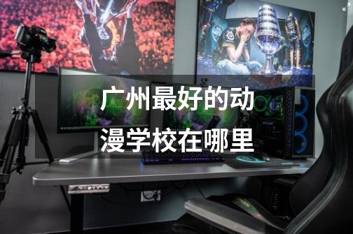广州最好的动漫学校在哪里-第1张-游戏信息-龙启网