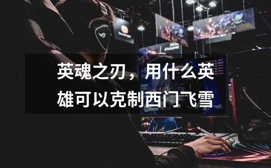 英魂之刃,用什么英雄可以克制西门飞雪-第1张-游戏信息-龙启网