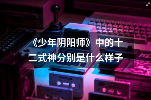 《少年阴阳师》中的十二式神分别是什么样子-第1张-游戏信息-龙启网
