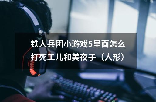 铁人兵团小游戏5里面怎么打死工儿和美夜子(人形)-第1张-游戏信息-龙启网