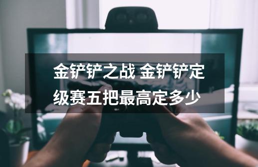 金铲铲之战 金铲铲定级赛五把最高定多少-第1张-游戏信息-龙启网