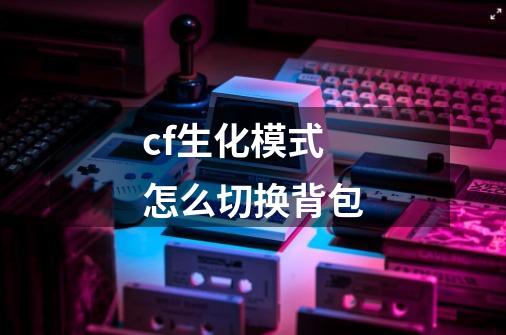 cf生化模式怎么切换背包-第1张-游戏信息-龙启网