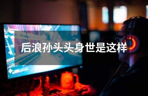 后浪孙头头身世是这样-第1张-游戏信息-龙启网