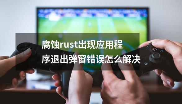 腐蚀rust出现应用程序退出弹窗错误怎么解决-第1张-游戏信息-龙启网