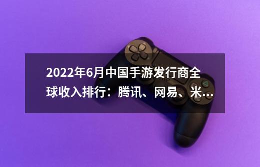 2022年6月中国手游发行商全球收入排行:腾讯、网易、米哈游前三-第1张-游戏信息-龙启网