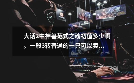 大话2中神兽范式之魂初值多少啊。一般3转普通的一只可以卖人民币多少啊。谁知道啊。谢谢咯。-第1张-游戏信息-龙启网