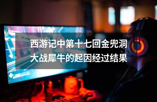 西游记中第十七回金兜洞大战犀牛的起因经过结果-第1张-游戏信息-龙启网
