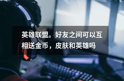 英雄联盟。好友之间可以互相送金币，皮肤和英雄吗-第1张-游戏信息-龙启网