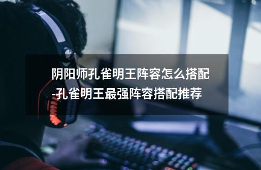 阴阳师孔雀明王阵容怎么搭配-孔雀明王最强阵容搭配推荐-第1张-游戏信息-龙启网