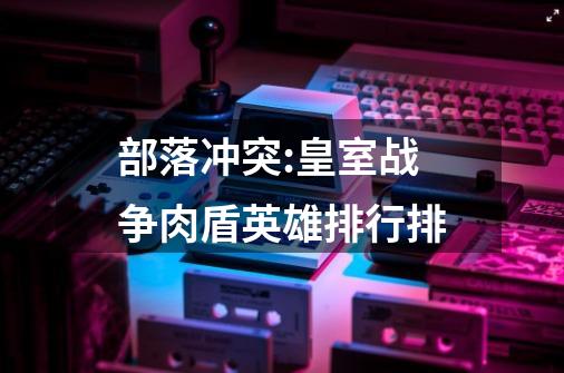 部落冲突:皇室战争肉盾英雄排行排-第1张-游戏信息-龙启网