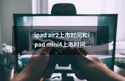ipad air2上市时间和ipad mini4上市时间是什么关系-第1张-游戏信息-龙启网