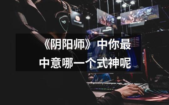 《阴阳师》中你最中意哪一个式神呢-第1张-游戏信息-龙启网