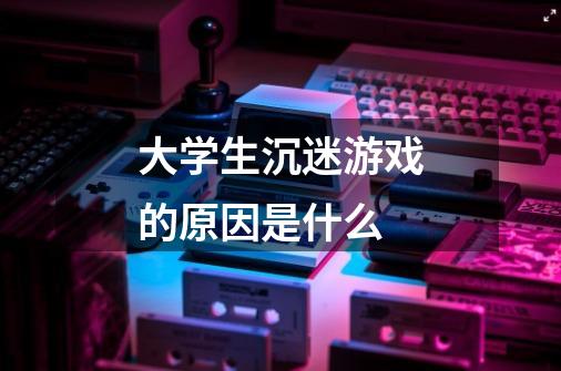 大学生沉迷游戏的原因是什么-第1张-游戏信息-龙启网