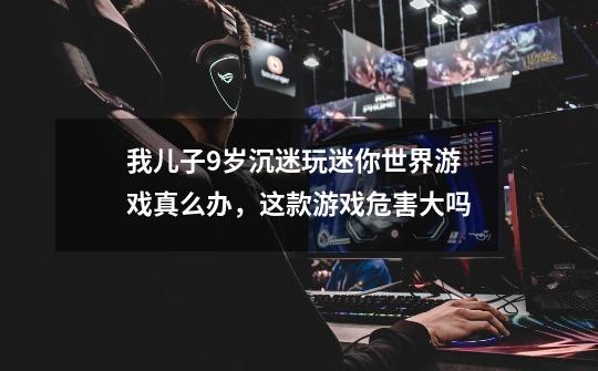 我儿子9岁沉迷玩迷你世界游戏真么办,这款游戏危害大吗-第1张-游戏信息-龙启网