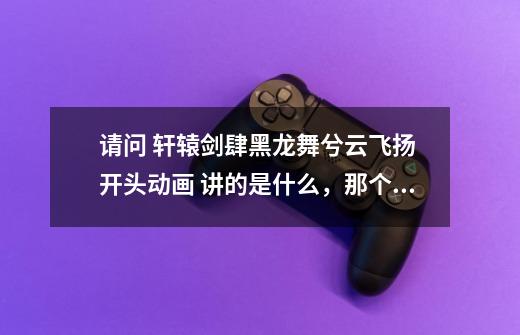 请问 轩辕剑肆黑龙舞兮云飞扬 开头动画 讲的是什么,那个老头应该是炼妖炉-第1张-游戏信息-龙启网