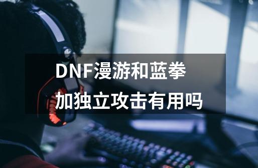 DNF漫游和蓝拳加独立攻击有用吗-第1张-游戏信息-龙启网