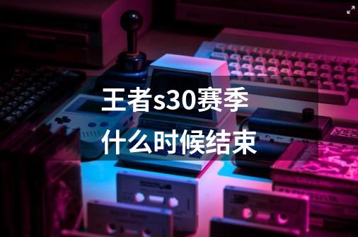 王者s30赛季什么时候结束-第1张-游戏信息-龙启网