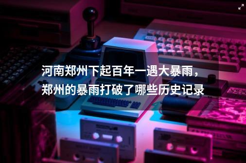 河南郑州下起百年一遇大暴雨,郑州的暴雨打破了哪些历史记录-第1张-游戏信息-龙启网