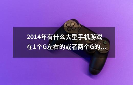 2014年有什么大型手机游戏 在1个G左右的或者两个G的 像现代战争4那样的-第1张-游戏信息-龙启网