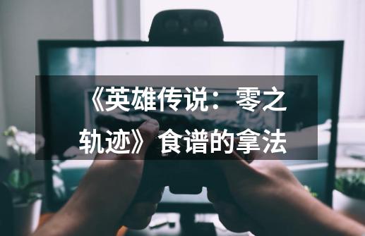 《英雄传说:零之轨迹》食谱的拿法-第1张-游戏信息-龙启网