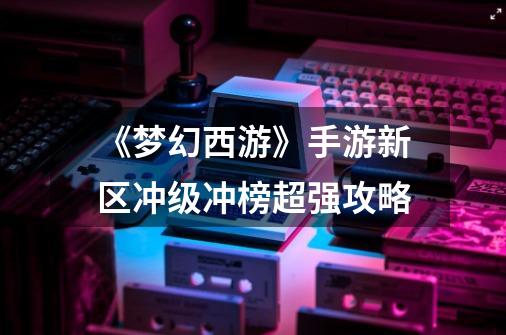 《梦幻西游》手游新区冲级冲榜超强攻略-第1张-游戏信息-龙启网