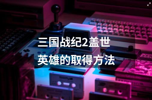 三国战纪2盖世英雄的取得方法-第1张-游戏信息-龙启网