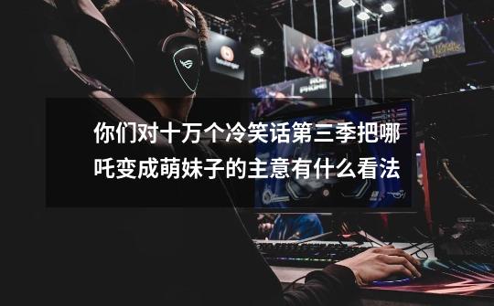你们对十万个冷笑话第三季把哪吒变成萌妹子的主意有什么看法-第1张-游戏信息-龙启网