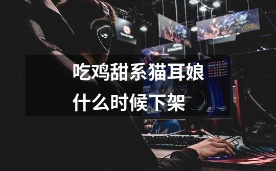 吃鸡甜系猫耳娘什么时候下架-第1张-游戏信息-龙启网