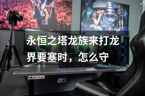 永恒之塔龙族来打龙界要塞时,怎么守-第1张-游戏信息-龙启网