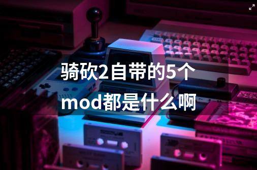 骑砍2自带的5个mod都是什么啊-第1张-游戏信息-龙启网