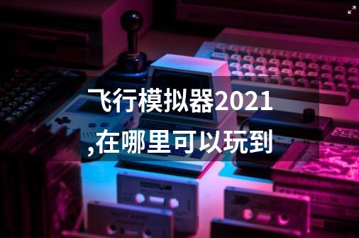 飞行模拟器2021,在哪里可以玩到-第1张-游戏信息-龙启网