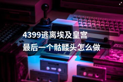 4399逃离埃及皇宫最后一个骷髅头怎么做-第1张-游戏信息-龙启网