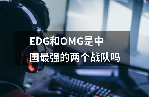 EDG和OMG是中国最强的两个战队吗-第1张-游戏信息-龙启网