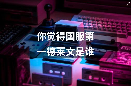 你觉得国服第一德莱文是谁-第1张-游戏信息-龙启网
