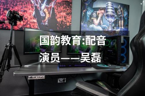 国韵教育:配音演员——吴磊-第1张-游戏信息-龙启网