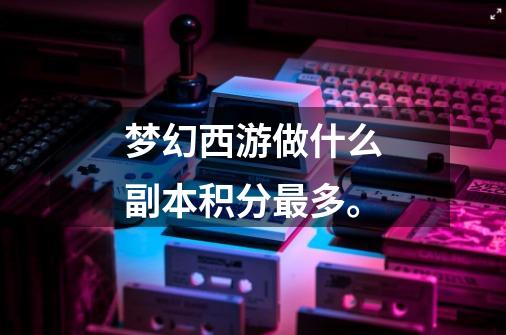 梦幻西游做什么副本积分最多。-第1张-游戏信息-龙启网