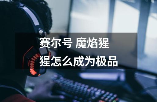 赛尔号 魔焰猩猩怎么成为极品-第1张-游戏信息-龙启网