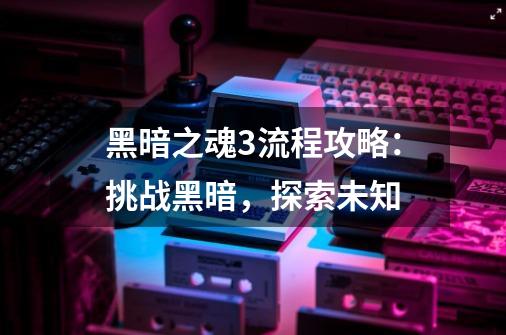黑暗之魂3流程攻略:挑战黑暗,探索未知-第1张-游戏信息-龙启网