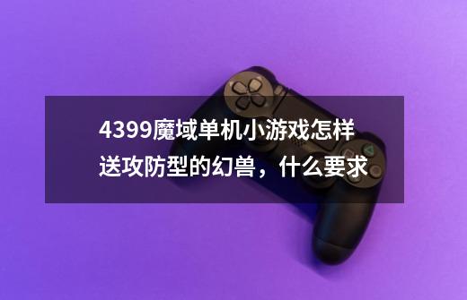 4399魔域单机小游戏怎样送攻防型的幻兽，什么要求-第1张-游戏信息-龙启网