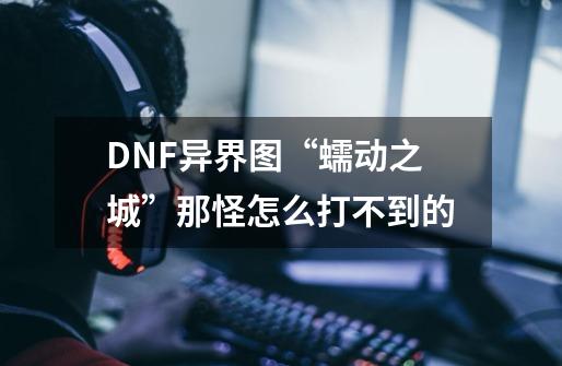 DNF异界图“蠕动之城”那怪怎么打不到的-第1张-游戏信息-龙启网