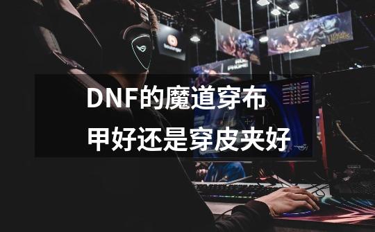 DNF的魔道穿布甲好还是穿皮夹好-第1张-游戏信息-龙启网