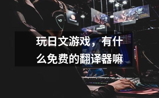 玩日文游戏，有什么免费的翻译器嘛-第1张-游戏信息-龙启网