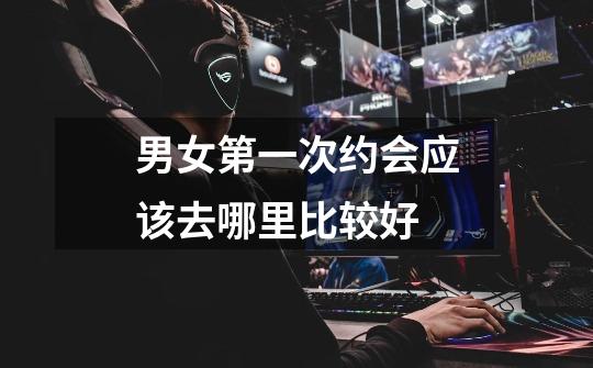 男女第一次约会应该去哪里比较好-第1张-游戏信息-龙启网