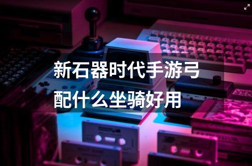 新石器时代手游弓配什么坐骑好用-第1张-游戏信息-龙启网