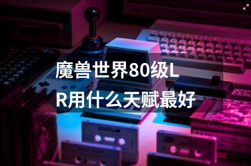 魔兽世界80级LR用什么天赋最好-第1张-游戏信息-龙启网
