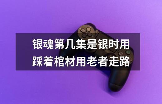 银魂第几集是银时用踩着棺材用老者走路-第1张-游戏信息-龙启网