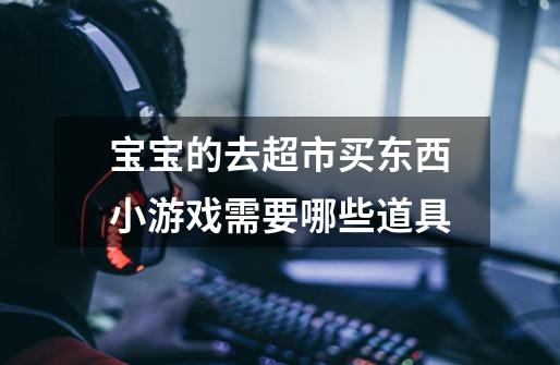 宝宝的去超市买东西小游戏需要哪些道具-第1张-游戏信息-龙启网